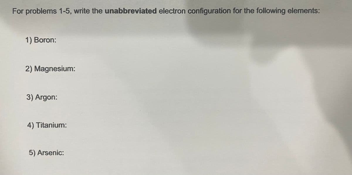 For problems 1-5, write the unabbreviated electron configuration for the following elements:
1) Boron:
2) Magnesium:
3) Argon:
4) Titanium:
5) Arsenic: