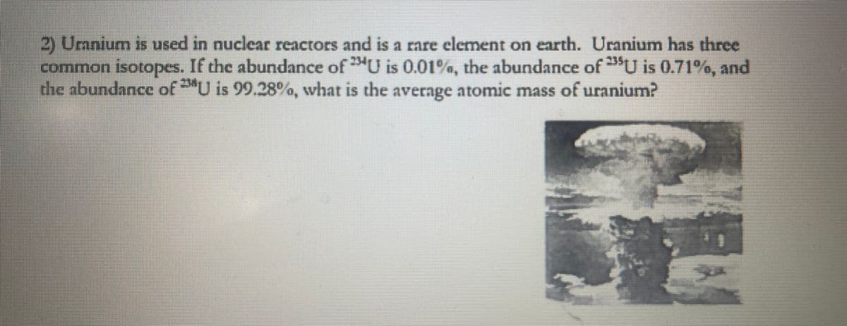 2) Uranium is used in nuclear reactors and is a rare element on earth. Uranium has three
common isotopes. If the abundance of U is 0.01%, the abundance of U is 0.71%, and
the abundance of U is 99.28%, what is the average atomic mass of uranium?