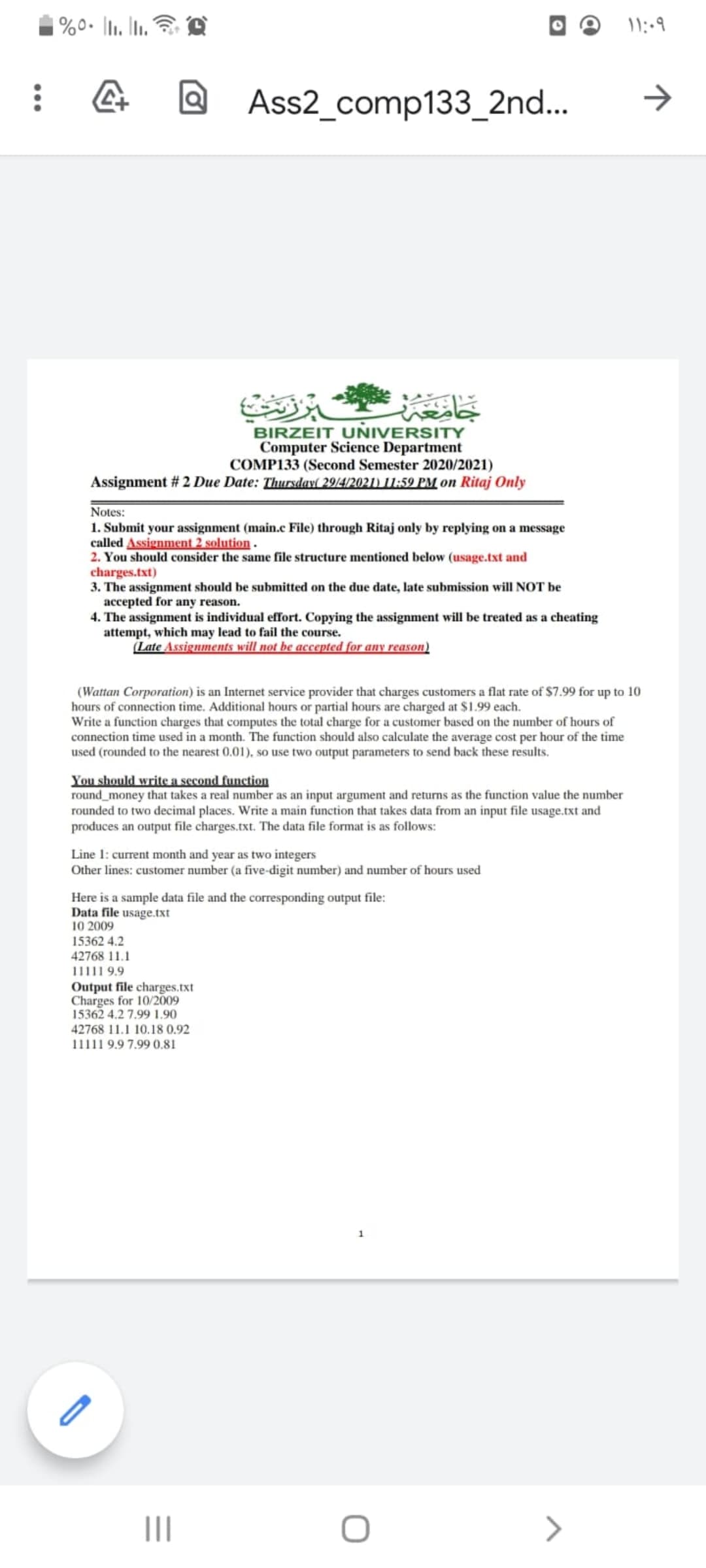 |%0• ]l1. Iti.
Ass2_comp133_2nd..
BIRZEIT UNIVERSITY
Computer Science Department
COMP133 (Second Semester 2020/2021)
Assignment # 2 Due Date: Thursday( 29/4/2021) l1:59 PM on Ritaj Only
Notes:
1. Submit your assignment (main.c File) through Ritaj only by replying on a message
called Assignment 2 solution .
2. You should consider the same file structure mentioned below (usage.txt and
charges.txt)
3. The assignment should be submitted on the due date, late submission will NOT be
accepted for any reason.
4. The assignment is individual effort. Copying the assignment will be treated as a cheating
attempt, which may lead to fail the course.
(Late Assignments will not be accepted for any reason)
(Wattan Corporation) is an Internet service provider that charges customers a flat rate of $7.99 for up to 10
hours of connection time. Additional hours or partial hours are charged at $1.99 each.
Write a function charges that computes the total charge for a customer based on the number of hours of
connection time used in a month. The function should also calculate the average cost per hour of the time
used (rounded to the nearest 0.01), so use two output parameters to send back these results.
You should write a second function
round_money that takes a real number as an input argument and returns as the function value the number
rounded to two decimal places. Write a main function that takes data from an input file usage.txt and
produces an output file charges.txt. The data file format is as follows:
Line 1: current month and year as two integers
Other lines: customer number (a five-digit number) and number of hours used
Here is a sample data file and the corresponding output file:
Data file usage.txt
10 2009
15362 4.2
42768 11.1
11111 9.9
Output file charges.txt
Charges for 10/2009
15362 4.2 7.99 1.90
42768 11.1 10.18 0.92
11111 9.9 7.99 0.81
II
>
