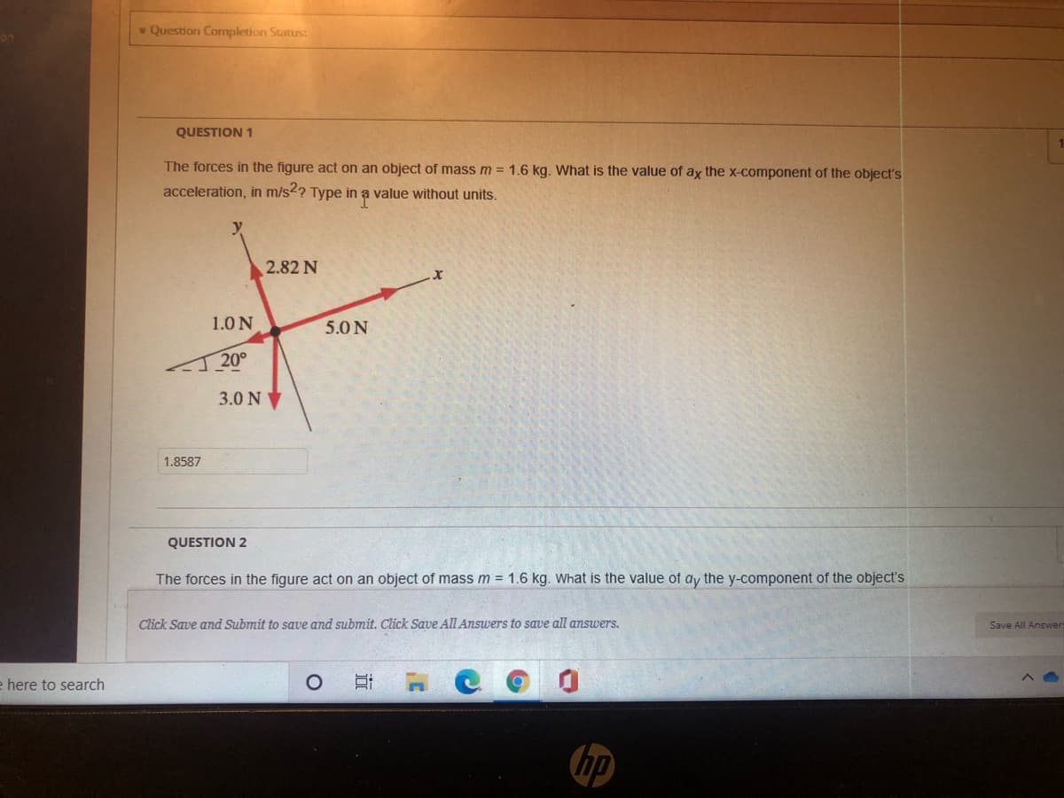 QUESTION 1
The forces in the figure act on an object of mass m = 1.6 kg. What is the value of ay the x-component of the object's
%3D
acceleration, in m/s2? Type in ạ value without units.
y
2.82 N
1.0 N
5.0N
20°
3.0 N
