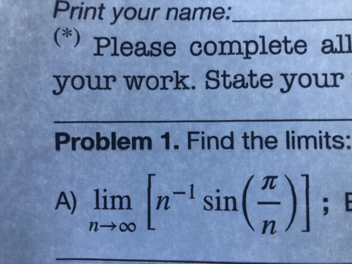 Print your name:
(*)
Please complete all
your work. State your
Problem 1. Find the limits:
sin():
A) lim
