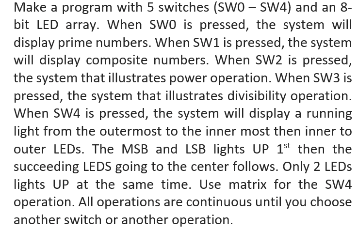 Make a program with 5 switches (SWO – SW4) and an 8-
bit LED array. When SWO is pressed, the system will
display prime numbers. When SW1 is pressed, the system
will display composite numbers. When SW2 is pressed,
the system that illustrates power operation. When SW3 is
pressed, the system that illustrates divisibility operation.
When SW4 is pressed, the system will display a running
light from the outermost to the inner most then inner to
outer LEDS. The MSB and LSB lights UP 1st then the
succeeding LEDS going to the center follows. Only 2 LEDS
lights UP at the same time. Use matrix for the SW4
operation. All operations are continuous until you choose
another switch or another operation.
