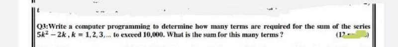 Q3:Write a computer programming to determine how many terms are required for the sum of the series
5k2 - 2k, k = 1, 2,3,... to exceed 10,000. What is the sum for this many terms ?
(12-
