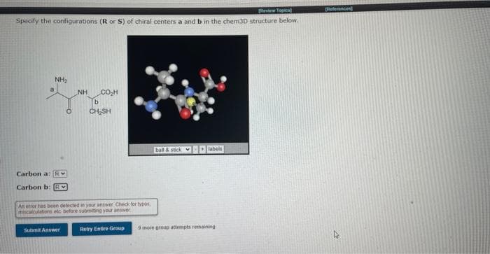 [Review Topics]
Specify the configurations (R or S) of chiral centers a and b in the chem3D structure below.
NH₂
Carbon a: R
Carbon b: R
NH
Submit Answer
CO₂H
b
CH₂SH
An error has been detected in your answer. Check for typos
miscalculations etc before submitting your answer
Retry Entire Group
ball & stick labels
9 more group attempts remaining i
[Refrances
4