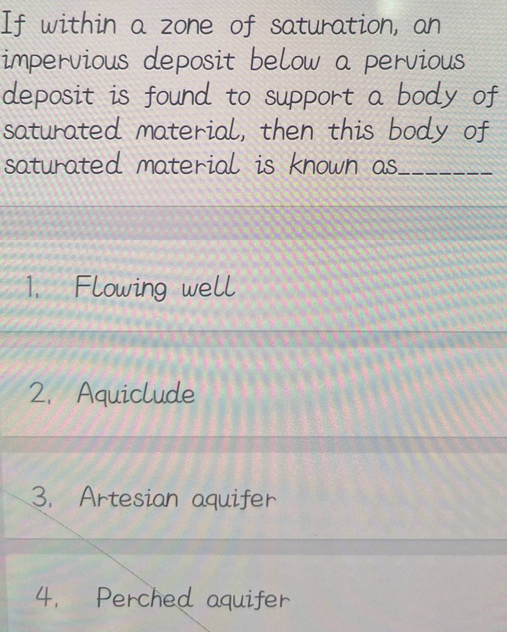 If within a zone of saturation, an
impervious deposit below a pervious
deposit is found to support a body of
saturated material, then this body of
saturated material is known as.
1. Flowing well
2. Aquiclude
3. Artesian aquifer
4.
Perched aquifer