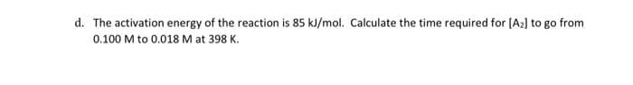 d. The activation energy of the reaction is 85 kJ/mol. Calculate the time required for [A₂] to go from
0.100 M to 0.018 M at 398 K.