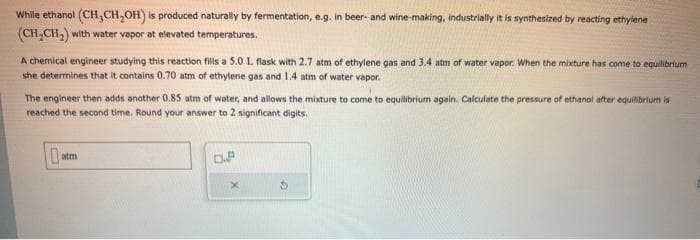 While ethanol (CH₂CH₂OH) is produced naturally by fermentation, e.g. in beer- and wine-making, industrially it is synthesized by reacting ethylene
(CH₂CH₂) with water vapor at elevated temperatures.
A chemical engineer studying this reaction fills a 5.0 L. flask with 2.7 atm of ethylene gas and 3.4 atm of water vapor. When the mixture has come to equilibrium
she determines that it contains 0.70 atm of ethylene gas and 1.4 atm of water vapor.
The engineer then adds another 0.85 atm of water, and allows the mixture to come to equilibrium again. Calculate the pressure of ethanol after equilibrium is
reached the second time. Round your answer to 2 significant digits.
0 atm
0.P
X
$