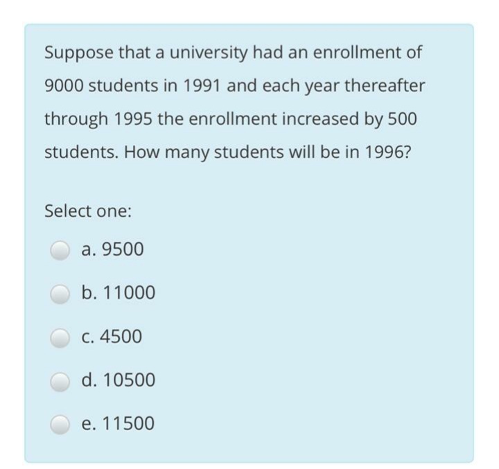 Suppose that a university had an enrollment of
9000 students in 1991 and each year thereafter
through 1995 the enrollment increased by 500
students. How many students will be in 1996?
Select one:
a. 9500
b. 11000
C. 4500
d. 10500
e. 11500
