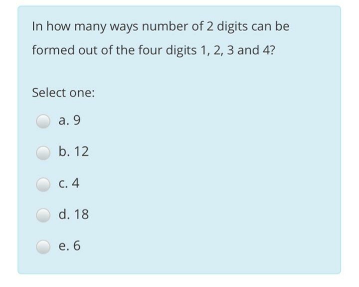 In how many ways number of 2 digits can be
formed out of the four digits 1, 2, 3 and 4?
Select one:
а. 9
b. 12
С. 4
d. 18
e. 6
