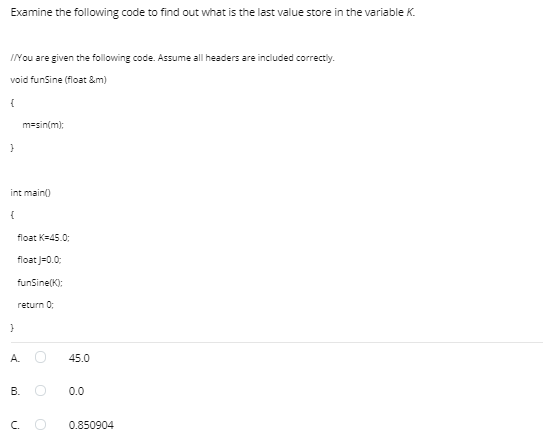 Examine the following code to find out what is the last value store in the variable K.
INOU are given the following code. Assume all headers are included correctiy.
void funSine (float &m)
m=sin(m):
int main0
{
float K=45.0;
float J=0.0:
funSine(K):
return 0:
A.
45.0
В.
0.0
C.
0.850904
