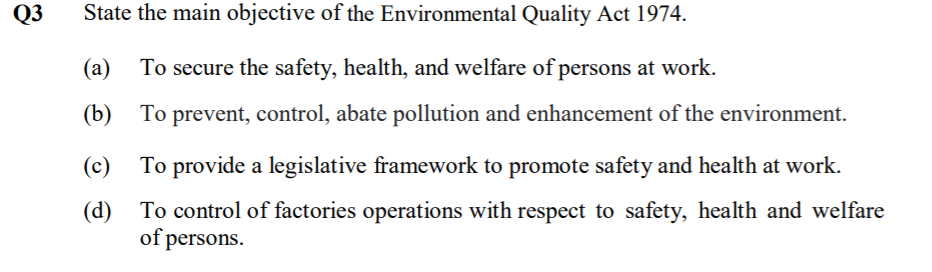 Q3
State the main objective of the Environmental Quality Act 1974.
(a)
To secure the safety, health, and welfare of persons at work.
(b) To prevent, control, abate pollution and enhancement of the environment.
(c)
To provide a legislative framework to promote safety and health at work.
(d)
To control of factories operations with respect to safety, health and welfare
of persons.
