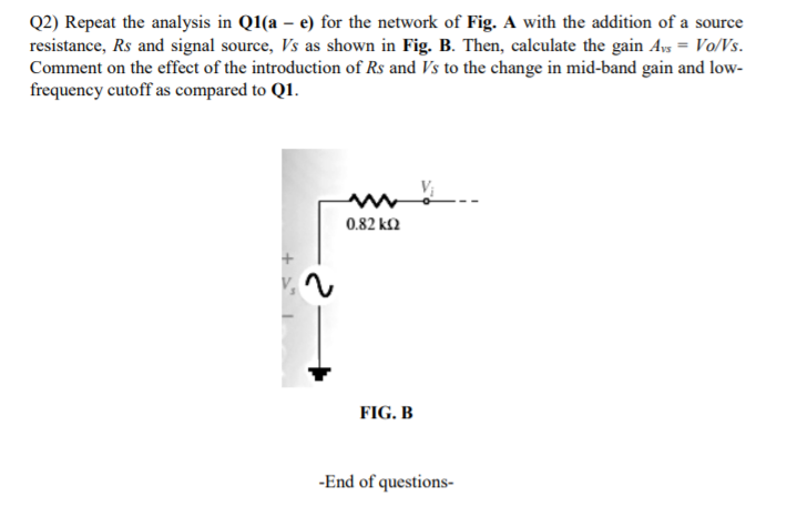 Q2) Repeat the analysis in Q1(a – e) for the network of Fig. A with the addition of a source
resistance, Rs and signal source, Vs as shown in Fig. B. Then, calculate the gain Ays = Vo/Vs.
Comment on the effect of the introduction of Rs and Vs to the change in mid-band gain and low-
frequency cutoff as compared to Q1.
0.82 k2
FIG. B
-End of questions-
