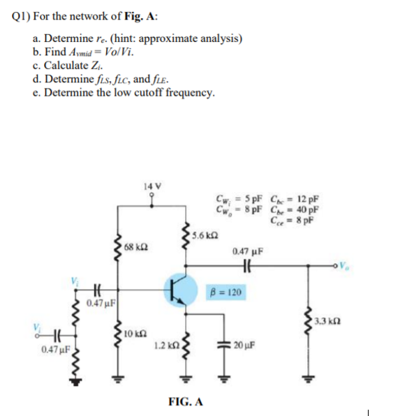 Q1) For the network of Fig. A:
a. Determine r. (hint: approximate analysis)
b. Find Avmid = Vo/Vi.
c. Calculate Zi.
d. Determine fis, fic, and fLɛ.
e. Determine the low cutoff frequency.
14 V
Cw = 5 pF C = 12 pF
Cw-8 pF C- 40 pF
C = 8 pF
5.6 kn
68 k2
0.47 µF
B = 120
0.47 µF
3.3 kn
10 kn
1.2 k
20 uF
0.47 µF
FIG. A
