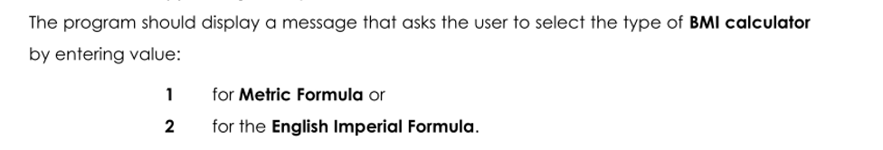 The program should display a message that asks the user to select the type of BMI calculator
by entering value:
1
for Metric Formula or
2
for the English Imperial Formula.
