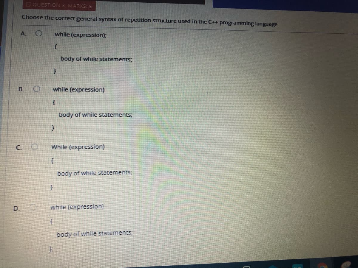 DQUESTION 3. MARKS: 5
Choose the correct general syntax of repetition structure used in the C++ programming language.
A.
while (expression);
body of while statements,
B. O
while (expression)
body of while statements;
C. O
While (expression)
body of while statements;
D. O
while (expression)
body of while statements;
