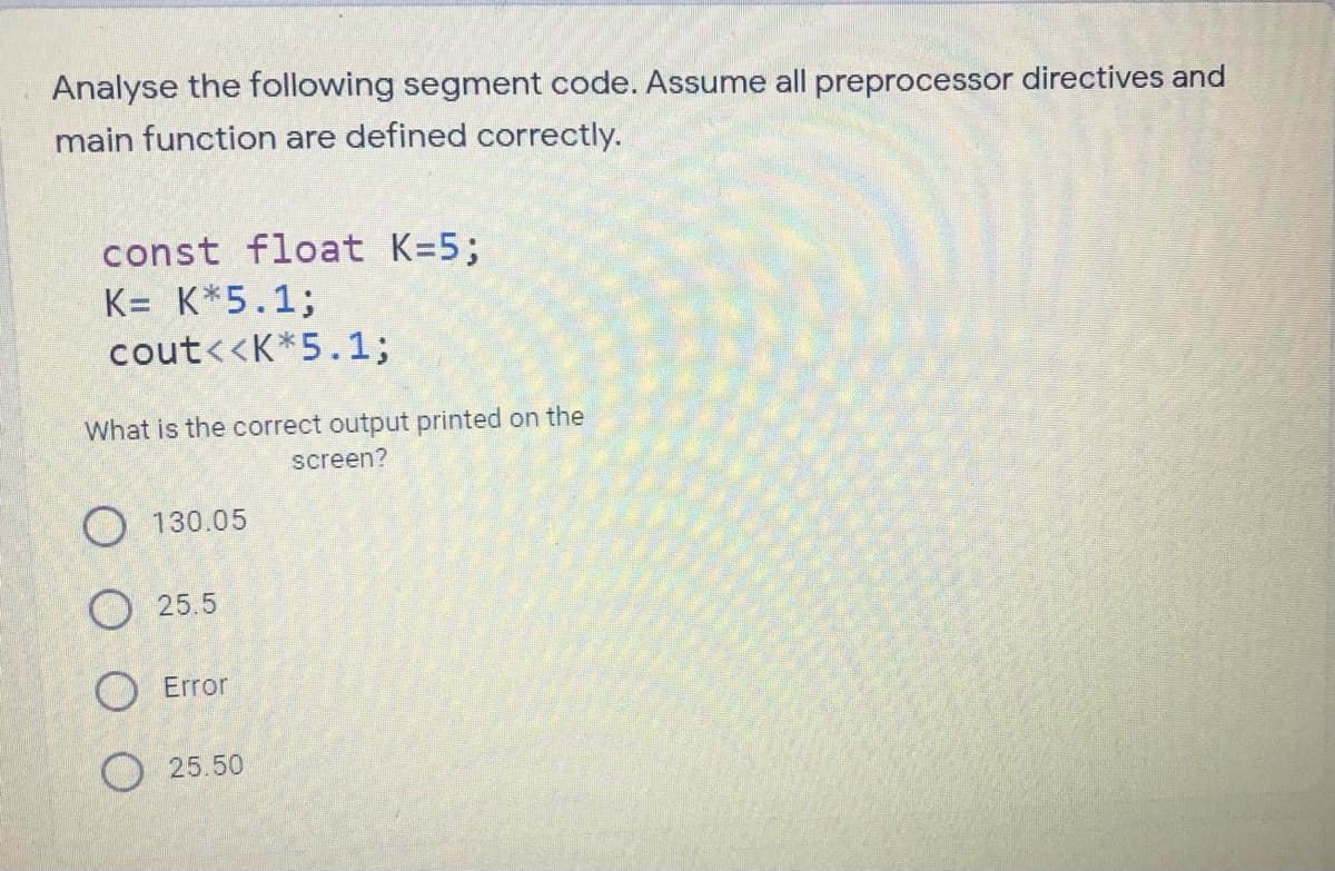 Analyse the following segment code. Assume all preprocessor directives and
main function are defined correctly.
const float K=5;
K= K*5.1;
cout<<K*5.1;
What is the correct output printed on the
screen?
O 130.05
O 25.5
Error
O 25.50
