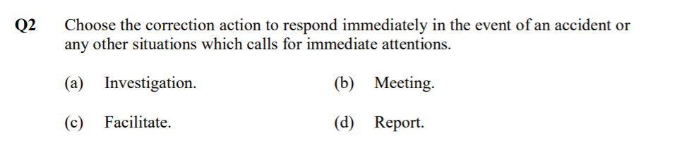 Q2
Choose the correction action to respond immediately in the event of an accident or
any other situations which calls for immediate attentions.
(a) Investigation.
(b) Meeting.
(c)
Facilitate.
(d) Report.
