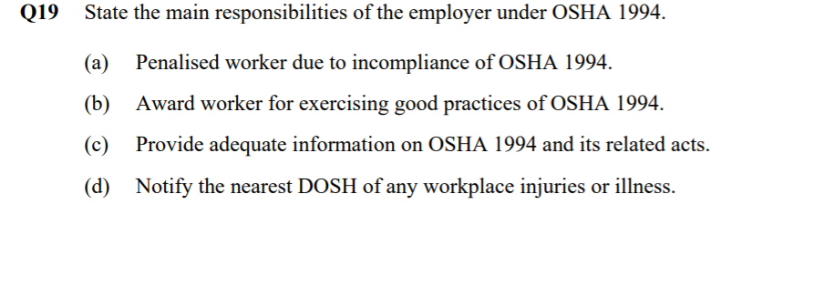 Q19
State the main responsibilities of the employer under OSHA 1994.
(a)
Penalised worker due to incompliance of OSHA 1994.
(b) Award worker for exercising good practices of OSHA 1994.
(c)
Provide adequate information on OSHA 1994 and its related acts.
(d) Notify the nearest DOSH of any workplace injuries or illness.
