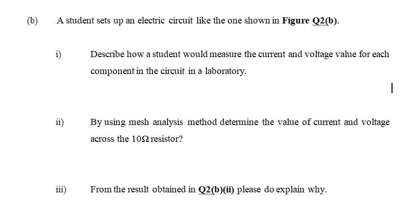 (b)
A student sets up an electric circuit like the one shown in Figure Q2(b).
i)
Describe how a student would measure the current and voltage value for each
component in the circuit in a laboratory.
ii)
By using mesh analysis method determine the value of current and voltage
across the 102 resistor?
iii)
From the result obtained in Q2(b)(ii) please do explain why.
