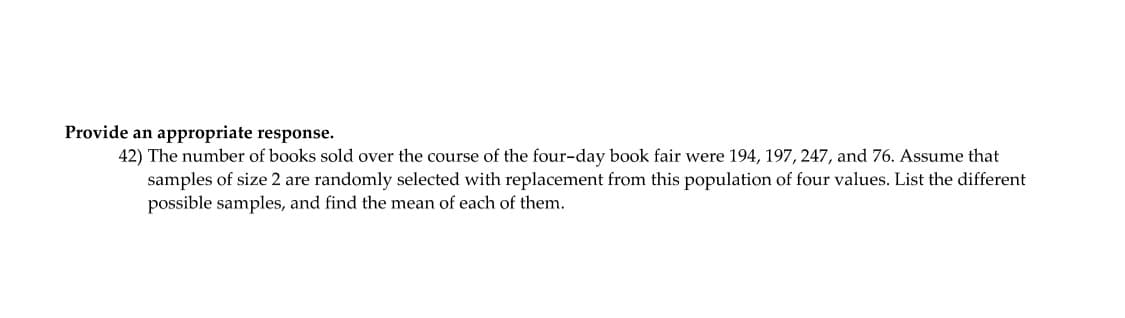 Provide an appropriate response.
42) The number of books sold over the course of the four-day book fair were 194, 197, 247, and 76. Assume that
samples of size 2 are randomly selected with replacement from this population of four values. List the different
possible samples, and find the mean of each of them.