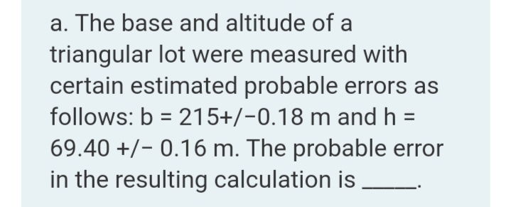 a. The base and altitude of a
triangular lot were measured with
certain estimated probable errors as
follows: b = 215+/-0.18 m and h
69.40 +/- 0.16 m. The probable error
in the resulting calculation is
