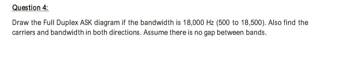 Question 4:
Draw the Full Duplex ASK diagram if the bandwidth is 18,000 Hz (500 to 18,500). Also find the
carriers and bandwidth in both directions. Assume there is no gap between bands.
