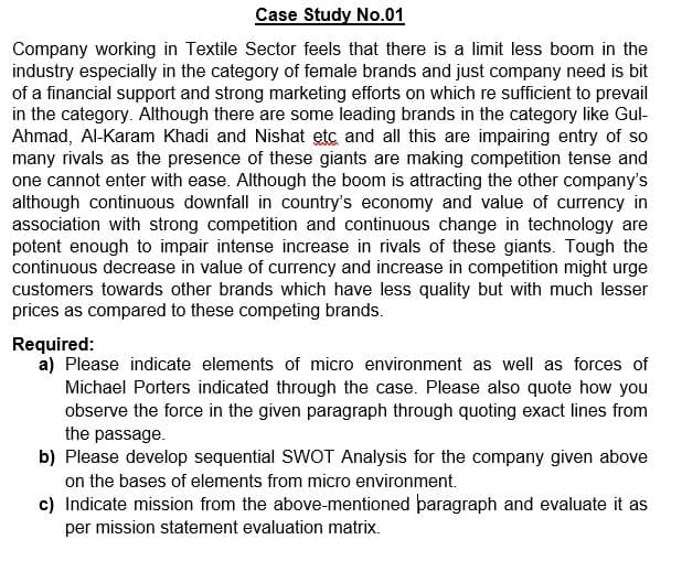 Case Study No.01
Company working in Textile Sector feels that there is a limit less boom in the
industry especially in the category of female brands and just company need is bit
of a financial support and strong marketing efforts on which re sufficient to prevail
in the category. Although there are some leading brands in the category like Gul-
Ahmad, Al-Karam Khadi and Nishat etc and all this are impairing entry of so
many rivals as the presence of these giants are making competition tense and
one cannot enter with ease. Although the boom is attracting the other company's
although continuous downfall in country's economy and value of currency in
association with strong competition and continuous change in technology are
potent enough to impair intense increase in rivals of these giants. Tough the
continuous decrease in value of currency and increase in competition might urge
customers towards other brands which have less quality but with much lesser
prices as compared to these competing brands.
Required:
a) Please indicate elements of micro environment as well as forces of
Michael Porters indicated through the case. Please also quote how you
observe the force in the given paragraph through quoting exact lines from
the passage.
b) Please develop sequential SWOT Analysis for the company given above
on the bases of elements from micro environment.
c) Indicate mission from the above-mentioned þaragraph and evaluate it as
per mission statement evaluation matrix.
