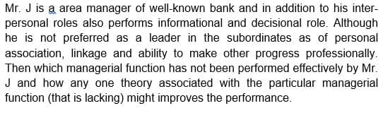 Mr. J is a area manager of well-known bank and in addition to his inter-
personal roles also performs informational and decisional role. Although
he is not preferred as a leader in the subordinates as of personal
association, linkage and ability to make other progress professionally.
Then which managerial function has not been performed effectively by Mr.
J and how any one theory associated with the particular managerial
function (that is lacking) might improves the performance.
