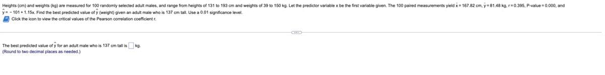 **Heights (cm) and weights (kg) are measured for 100 randomly selected adult males, and range from heights of 131 to 193 cm and weights of 39 to 150 kg. Let the predictor variable x be the first variable given. The 100 paired measurements yield x̄ = 167.82 cm, ȳ = 81.48 kg, r = 0.395, P-value = 0.000, and ŷ = -10.1 + 1.15x. Find the best predicted value of ŷ (weight) given an adult male who is 137 cm tall. Use a 0.01 significance level.**

