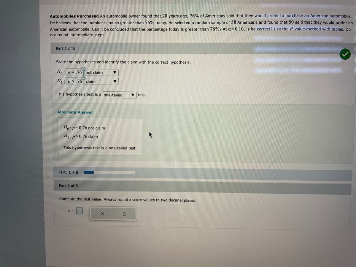 Automobiles Purchased An automobile owner found that 20 years ago, 76% of Americans said that they would prefer to purchase an American automobile.
He believes that the number is much greater than 76% today. He selected a random sample of 58 Americans and found that 50 said that they would prefer an
American automobile. Can it be concluded that the percentage today is greater than 76% ? At a=0.10, is he correct? Use the P-value method with tables. Do
not round intermediate steps.
Part 1 of 5
State the hypotheses and identify the claim with the correct hypothesis.
Ho: p= .76 not claim
H₁: p.76 claim
This hypothesis test is a one-tailed
Alternate Answer:
Ho: p=0.76 not claim
H. :p>0.76 claim
This hypothesis test is a one-tailed test.
Part: 1 / 5
Part 2 of 5
Compute the test value. Always round z score values to two decimal places.
X
test.
S