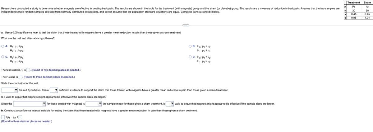 Researchers conducted a study to determine whether magnets are effective in treating back pain. The results are shown in the table for the treatment (with magnets) group and the sham (or placebo) group. The results are a measure of reduction in back pain. Assume that the two samples are
independent simple random samples selected from normally distributed populations, and do not assume that the population standard deviations are equal. Complete parts (a) and (b) below.
a. Use a 0.05 significance level to test the claim that those treated with magnets have a greater mean reduction in pain than those given a sham treatment.
What are the null and alternative hypotheses?
OA. Ho: H₁ <H₂
H₂H₁ 2₂
OC. Hg: 1₁ #1₂
H₁ H₁ H₂
The test statistic, t, is. (Round to two decimal places. as needed.)
The P-value is
(Round to three decimal places as needed.)
State the conclusion for the test.
OB. Ho: ₁₂
H₂H₁ H₂
Since the
OD. Ho: ₁ = 4₂
H₁ H₂
the null hypothesis. There
Is it valid to argue that magnets might appear to be effective if the sample sizes are larger?
for those treated with magnets is
the sample mean for those given a sham treatment, it
b. Construct a confidence interval suitable for testing the claim that those treated with magnets have a greater mean reduction in pain than those given a sham treatment.
<H₁-H₂
(Round to three decimal places as needed.)
▼sufficient evidence to support the claim that those treated with magnets have a greater mean reduction in pain than those given a sham treatment.
valid to argue that magnets might appear to be effective if the sample sizes are larger.
μ
In
x
s
Treatment Sham
1₁
30
0.48
0.95
HH
H₂
30
0.45
1.01