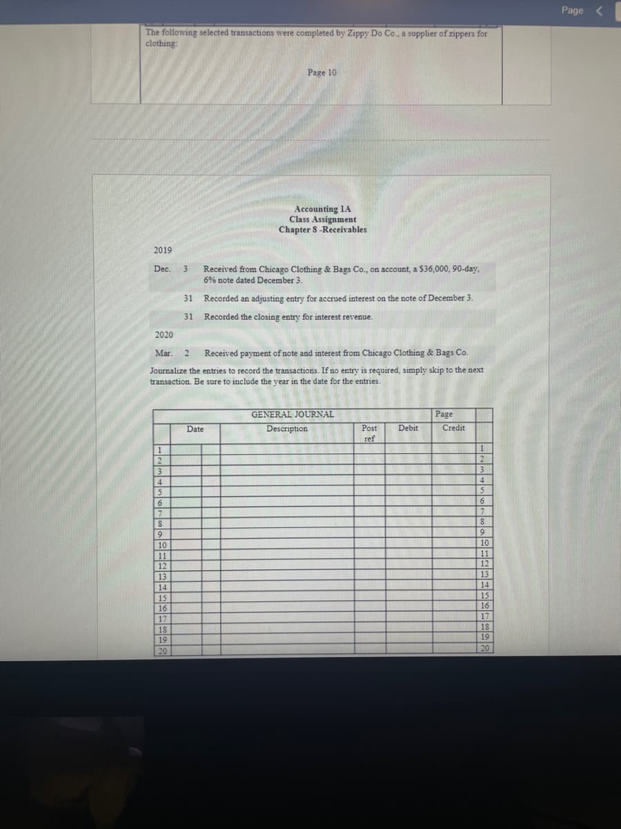 The following selected transactions were completed by Zippy Do Co., a supplier of zippers for
clothing:
2019
Dec.
1
2
2
3
4
5
6
7
8
0
9
10
11
12
12
13
14
15
16
17
3
2020
Mar. 2 Received payment of note and interest from Chicago Clothing & Bags Co.
Journalize the entries to record the transactions. If no entry is required, simply skip to the next
transaction. Be sure to include the year in the date for the entries.
18
19
20
31
31
Page 10
Accounting 1A
Class Assignment
Chapter 8-Receivables
Received from Chicago Clothing & Bags Co., on account, a $36,000, 90-day,
6% note dated December 3.
Recorded an adjusting entry for accrued interest on the note of December 3.
Recorded the closing entry for interest revenue.
Date
GENERAL JOURNAL
Description
Post
ref
Debit
Page
Credit
1
2
3
4
5
6
0
7
191
8
9
10
11
12
13
14
15
16
17
18
19
20
Page <