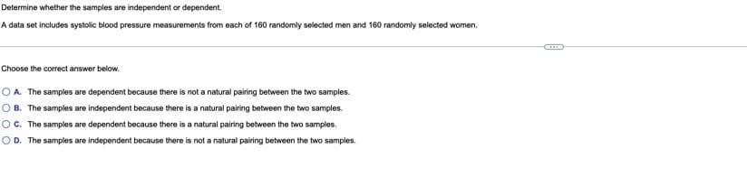 **Determine whether the samples are independent or dependent.**

A data set includes systolic blood pressure measurements from each of 160 randomly selected men and 160 randomly selected women.

---

**Choose the correct answer below:**

- **A.** The samples are dependent because there is not a natural pairing between the two samples.
- **B.** The samples are independent because there is a natural pairing between the two samples.
- **C.** The samples are dependent because there is a natural pairing between the two samples.
- **D.** The samples are independent because there is not a natural pairing between the two samples.