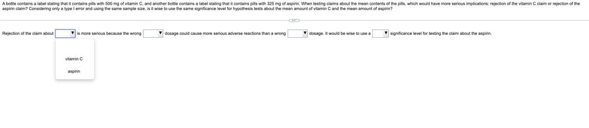 A bottle contains a label stating that it contains pills with 500 mg of vitamin C, and another bottle contains a label stating that it contains pills with 325 mg of aspirin. When testing claims about the mean contents of the pills, which would have more serious implications: rejection of the vitamin C claim or rejection of the
aspirin claim? Considering only a type I error and using the same sample size, is it wise to use the same significance level for hypothesis tests about the mean amount of vitamin C and the mean amount of aspirin?
Rejection of the claim about
is more serious because the wrong
vitamin C
aspirin
▾dosage could cause more serious adverse reactions than a wrong
dosage. It would be wise to use a
significance level
testing the claim about the aspirin.