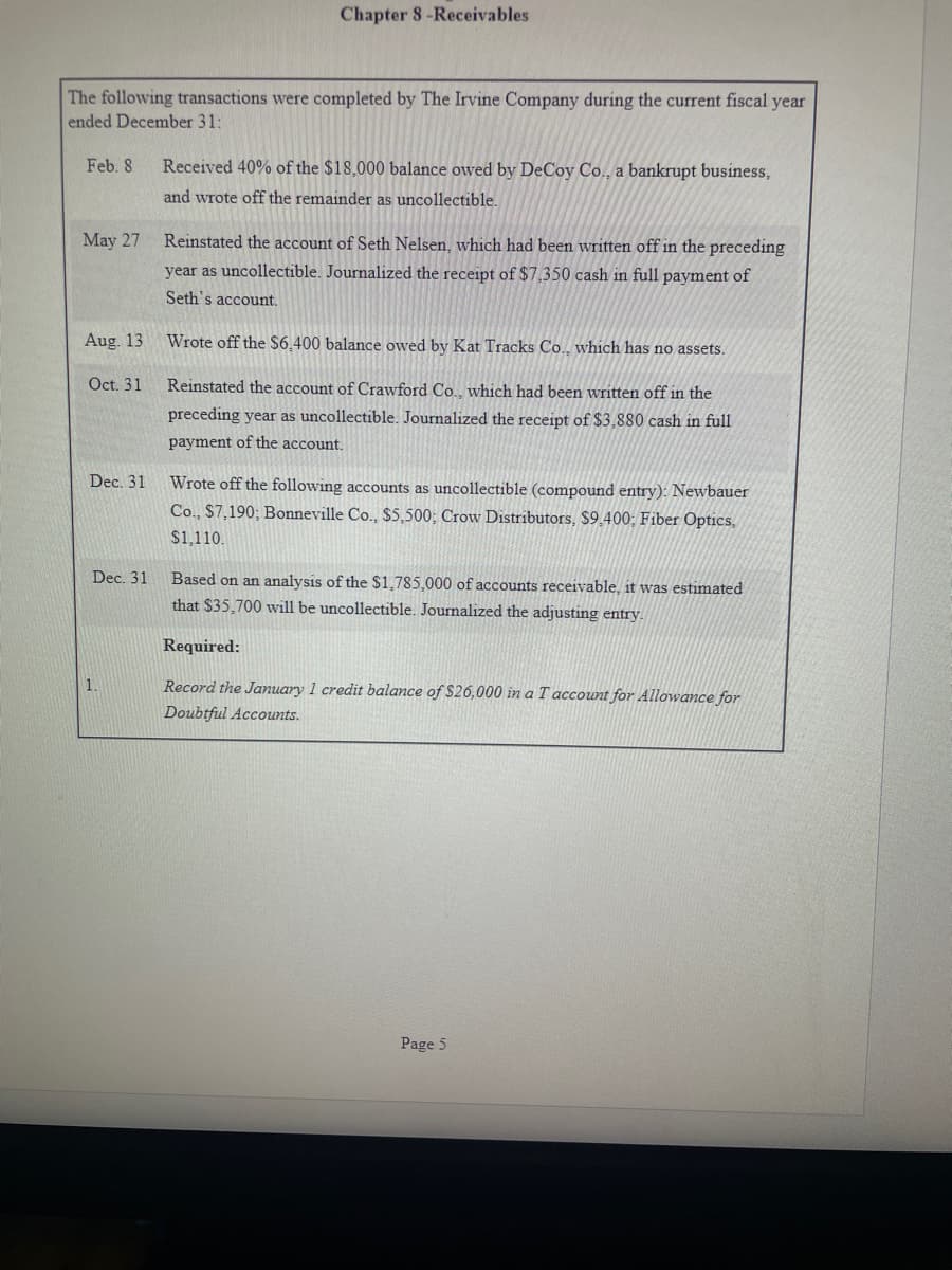 The following transactions were completed by The Irvine Company during the current fiscal year
ended December 31:
Feb. 8.
May 27
Aug. 13
Oct. 31
Dec. 31
Dec. 31
Chapter 8-Receivables
1.
Received 40% of the $18,000 balance owed by DeCoy Co., a bankrupt business,
and wrote off the remainder as uncollectible.
Reinstated the account of Seth Nelsen, which had been written off in the preceding
year as uncollectible. Journalized the receipt of $7,350 cash in full payment of
Seth's account.
Wrote off the $6.400 balance owed by Kat Tracks Co., which has no assets.
Reinstated the account of Crawford Co., which had been written off in the
preceding year as uncollectible. Journalized the receipt of $3,880 cash in full
payment of the account.
Wrote off the following accounts as uncollectible (compound entry): Newbauer
Co., $7,190; Bonneville Co., $5,500; Crow Distributors, $9,400; Fiber Optics,
$1,110.
Based on an analysis of the $1,785,000 of accounts receivable, it was estimated
that $35,700 will be uncollectible. Journalized the adjusting entry.
Required:
Record the January 1 credit balance of $26,000 in a T account for Allowance for
Doubtful Accounts.
Page 5
