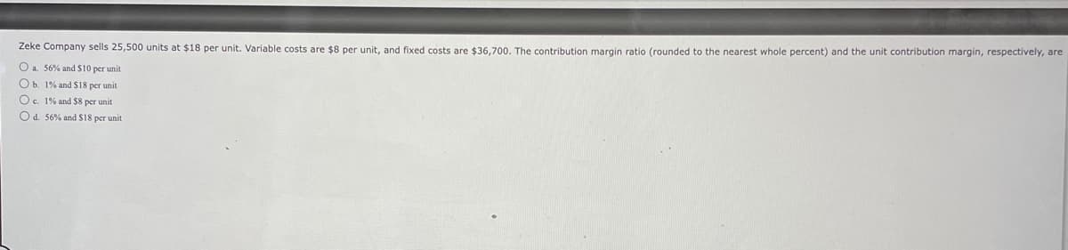 Zeke Company sells 25,500 units at $18 per unit. Variable costs are $8 per unit, and fixed costs are $36,700. The contribution margin ratio (rounded to the nearest whole percent) and the unit contribution margin, respectively, are
O a. 56% and $10 per unit
O b. 1% and $18 per unit
O c. 1% and $8 per unit
O d. 56% and $18 per unit