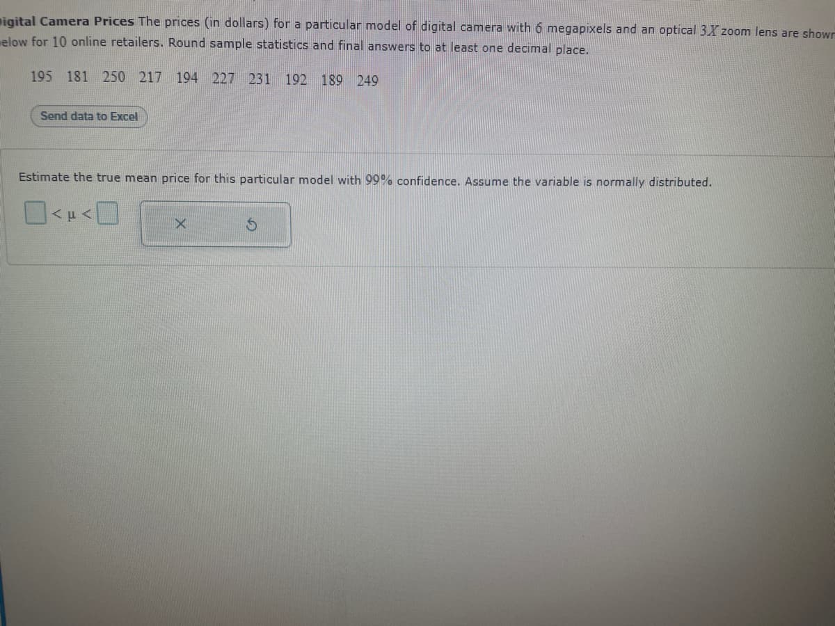 **Digital Camera Prices**

The prices (in dollars) for a particular model of digital camera with 6 megapixels and an optical 3× zoom lens are shown below for 10 online retailers. Round sample statistics and final answers to at least one decimal place.

195, 181, 250, 217, 194, 227, 231, 192, 189, 249

[Send data to Excel]

**Estimate the true mean price for this particular model with 99% confidence. Assume the variable is normally distributed.**

[Buttons available for statistical calculations, including mean and standard deviation]
