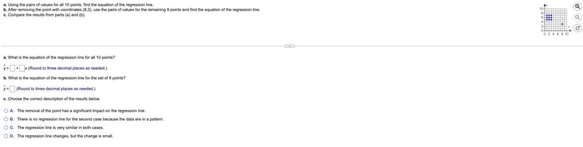 ### Regression Line Analysis

#### a. Equation of the Regression Line for All 10 Points

Using the pairs of values for all 10 points, find the equation of the regression line. 
\[ \hat{y} =  \_ +  \_  x \] 
(Round to three decimal places as needed.)

#### b. Equation of the Regression Line for the Set of 9 Points

After removing the point with coordinates (8,3), use the pairs of values for the remaining 9 points and find the equation of the regression line.
\[ \hat{y} =  \_  +  \_  x \] 
(Round to three decimal places as needed.)

#### c. Comparison of Results

Choose the correct description of the results below:
- A. The removal of the point has a significant impact on the regression line.
- B. There is no regression line for the second case because the data are in a pattern.
- C. The regression line is very similar in both cases.
- D. The regression line changes, but the change is small.

#### Graph Explanation

To the right of the text, there is a scatter plot graph showing the distribution of data points. The graph has an x-axis labeled from 0 to 10 and a y-axis labeled from 0 to 10. There are 10 blue dots representing the pairs of values, with one point specifically at coordinates (8,3). This point will be removed for part (b) of the analysis to observe its impact on the regression line. The rest of the points are distributed in such a way that students can visualize changes in the regression line when this point is removed.

This analysis helps in understanding how outliers or specific data points can influence the calculations and the resulting regression line in statistical data.