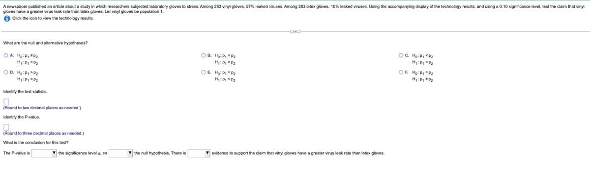 A newspaper published an article about a study in which researchers subjected laboratory gloves to stress. Among 283 vinyl gloves, 57% leaked viruses. Among 283 latex gloves, 10% leaked viruses. Using the accompanying display of the technology results, and using a 0.10 significance level, test the claim that vinyl
gloves have a greater virus leak rate than latex gloves. Let vinyl gloves be population 1.
Click the icon to view the technology results.
What are the null and alternative hypotheses?
OA. Ho: P₁ P₂
H₁: P₁ P₂
OD. Ho: P₁ P₂
H₁: P₁ P2
Identify the test statistic.
0
(Round to two decimal places as needed.)
Identify the P-value.
(Round to three decimal places as needed.)
What is the conclusion for this test?
The P-value is
the significance level a, so
the null hypothesis. There is
OB. Ho: P₁ P₂
H₁: P₁ P₂
OE H₂: P₁ P₂
H₁: P₁ P₂
C
▾ evidence to support the claim that vinyl gloves have a greater virus leak rate than latex gloves.
OC. Ho: P₁ P₂
H₁: P₁ P₂
OF. Ho: P1 P2
H₁: Pg #P₂