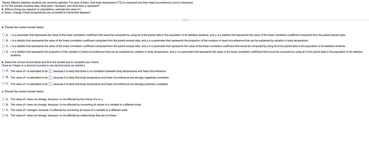 Twenty different statistics students are randomly selected. For each of them, their body temperature (°C) is measured and their head circumference (cm) is measured.
a. For this sample of paired data, what does r represent, and what does p represent?
b. Without doing any research or calculations, estimate the value of r.
c. Does r change if body temperatures are converted to Fahrenheit degrees?
a. Choose the correct answer below.
OA. ris a parameter that represents the value of the linear correlation coefficient that would be computed by using all of the paired data in the population of all statistics students, and p is a statistic that represents the value of the linear correlation coefficient computed from the paired sample data.
OB. ris a statistic that represents the value of the linear correlation coefficient computed from the paired sample data, and p is a parameter that represents the proportion of the variation in head circumference that can be explained by variation in body temperature.
OC. r is a statistic that represents the value of the linear correlation coefficient computed from the paired sample data, and p is a parameter that represents the value of the linear correlation coefficient that would be computed by using all of the paired data in the population of all statistics students.
OD. ris a statistic that represents the proportion of the variation in head circumference that can be explained by variation in body temperature, and p is a parameter that represents the value of the linear correlation coefficient that would be computed by using all of the paired data in the population of all statistics
students.
b. Select the correct choice below and fill in the answer box to complete your choice.
(Type an integer or a decimal rounded to one decimal place as needed.)
OA. The value of r is estimated to be, because it is likely that there is no correlation between body temperature and head circumference.
OB. The value of r is estimated to be, because it is likely that body temperature and head circumference are strongly negatively correlated.
OC. The value of r is estimated to be because it is likely that body temperature and head circumference are strongly positively correlated.
c. Choose the correct answer below.
OA. The value of r does not change, because r is not affected by the choice of x or y.
OB. The value of r does not change, because r is not affected by converting all values of a variable to a different scale.
OC. The value of r changes, because r is affected by converting all values of a variable to a different scale.
O D. The value of r does not change, because r is not affected by relationships that are not linear.