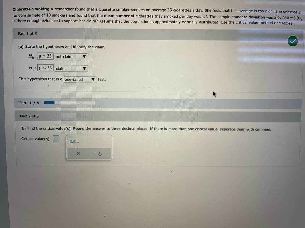 Cigarette Smoking A researcher found that a cigarette smoker smokes on average 33 cigarettes a day. She feels that this average is too high. She selected a
random sample of 10 smokers and found that the mean number of cigarettes they smoked per day was 27. The sample standard deviation was 2.5. At a=0.01,
is there enough evidence to support her claim? Assume that the population is approximately normally distributed. Use the critical value method and tables.
Part 1 of 5
(a) State the hypotheses and identify the claim.
Ho: u = 33 not claim
H₁: μ<33 claim
This hypothesis test is a one-tailed
Part: 1 / 5
Part 2 of 5
(b) Find the critical value(s). Round the answer to three decimal places. If there is more than one critical value, seperate them with commas.
Critical value(s):
0.0....
▼test.
X