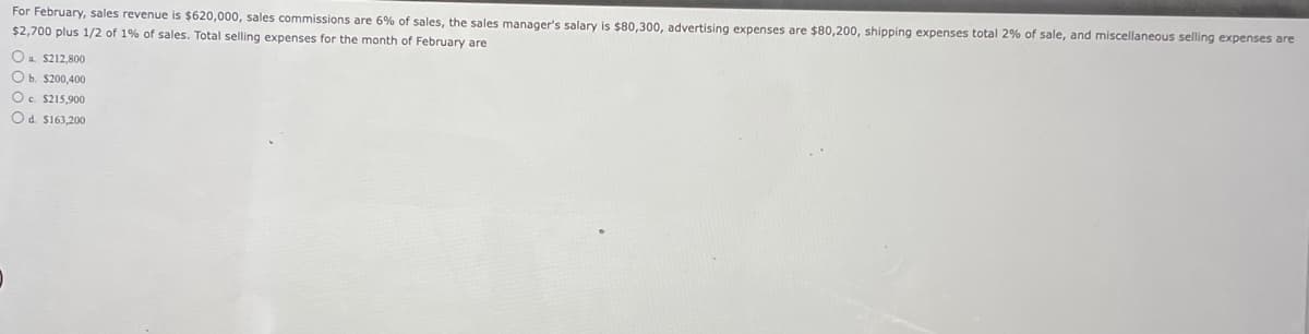 For February, sales revenue is $620,000, sales commissions are 6% of sales, the sales manager's salary is $80,300, advertising expenses are $80,200, shipping expenses total 2% of sale, and miscellaneous selling expenses are
$2,700 plus 1/2 of 1% of sales. Total selling expenses for the month of February are
O $212,800
O b. $200,400
O c. $215,900
Od $163,200