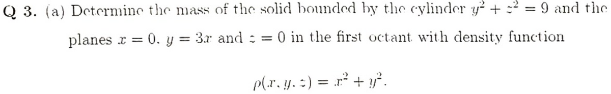 Q 3. (a) Determinc the mass of the solid bounded by the cylinder y² + :2
9 and the
planes r = 0. y = 3.r and : =
O in the first octant with density function
p(r. y. :) = r² + y².
