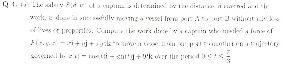 Q 4. (a) The salary S(d. u) of a captain is determined by the distance. d covered and the
work, w done in successfull moving a vessel from port A to port B without any loss
of lives or properties. Conipute the work done by a captain who needed a force of
F(.r. y. :) = ri + yj + ry:k to move a vessel from one port to another on a trajectory
%3D
governed by r(t) = cos(f)i+ sin()j+ 9tk over the period 0 <1< ;
3
