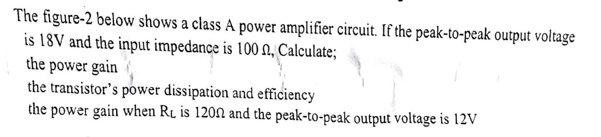 The figure-2 below shows a class A power amplifier circuit. If the peak-to-peak output voltage
is 18V and the input impedance is 100 N, Calculate;
the power gain
the transistor's power dissipation and efficiency
the power gain when RL is 1200 and the peak-to-peak output voltage is 12V
