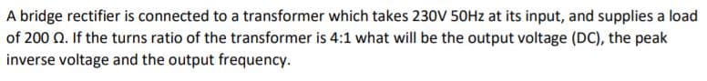 A bridge rectifier is connected to a transformer which takes 230V 50HZ at its input, and supplies a load
of 200 Q. If the turns ratio of the transformer is 4:1 what will be the output voltage (DC), the peak
inverse voltage and the output frequency.
