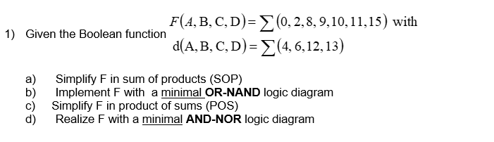 1) Given the Boolean function
a)
F(A, B, C, D)= Σ(0, 2, 8, 9, 10, 11,15) with
d(A, B, C, D) = Σ(4, 6,12,13)
Simplify F in sum of products (SOP)
Implement F with a minimal OR-NAND logic diagram
Simplify F in product of sums (POS)
Realize F with a minimal AND-NOR logic diagram