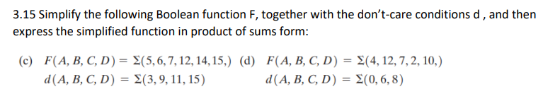 3.15 Simplify the following Boolean function F, together with the don't-care conditions d, and then
express the simplified function in product of sums form:
(c) F(A, B, C, D) = Σ(5, 6, 7, 12, 14, 15,) (d)
d(A, B, C, D) = Σ(3, 9, 11, 15)
F(A, B, C, D) = Σ(4, 12, 7, 2, 10,)
d(A, B, C, D) = Σ(0,6,8)