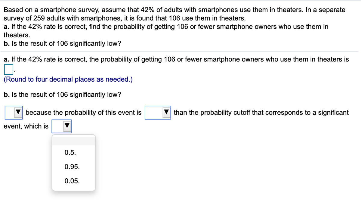 ### Smartphone Usage Study: Statistical Analysis

Based on a smartphone survey, assume that 42% of adults with smartphones use them in theaters. In a separate survey of 259 adults with smartphones, it is found that 106 use them in theaters.

#### a. Finding the Probability
If the 42% rate is correct, find the probability of getting 106 or fewer smartphone owners who use them in theaters.

- **Question:** If the 42% rate is correct, the probability of getting 106 or fewer smartphone owners who use them in theaters is (Round to four decimal places as needed):
  - **Answer:** [To be calculated]

#### b. Determining Significance
Is the result of 106 significantly low?

- **Question:** 
  - **Dropdown 1:** Select an appropriate statement regarding the significance.
  - **Textbox:** Calculate the probability.
  - **Dropdown 2:** Choose the probability cutoff that corresponds to a significant event:
    - 0.5
    - 0.95
    - 0.05

#### Analysis of the Results:
1. **Probability Calculation:** 
   - Use statistical techniques (e.g., binomial or normal approximation) to compute the probability.
   - Ensure the value is rounded to four decimal places.

2. **Significance Evaluation:** 
   - Compare the computed probability against standard significance levels (commonly 0.05 or 5%).
   - Determine if the occurrence of 106 smartphone users in theaters is statistically notable.

### Dropdown and Textbox Explanations:
- **Dropdown 1 Options:**
  - "because the probability of this event is lower than the probability cutoff..."
  - "because the probability of this event is higher than the probability cutoff..."

- **Textbox:** 
  - Enter the calculated probability here.

- **Dropdown 2 Options:** 
  - Standard significance thresholds to determine the rarity of the event.

### Notes:
- The dropdown list contains options to assist in evaluating the significance based on the probability.
- The textbox field is for entering the probability value calculated in part (a).
   
### Conclusion:
This exercise demonstrates the application of probability concepts in assessing real-world data scenarios. By calculating and comparing probabilities, students can gain insights into the significance of observed events, fostering a better understanding of statistical principles.