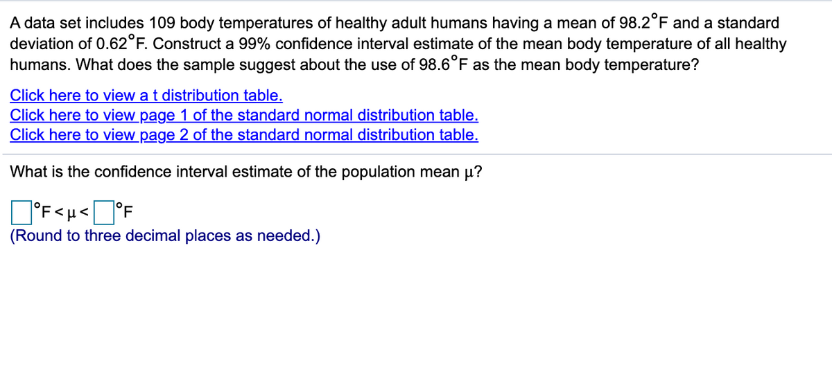 ### Constructing a 99% Confidence Interval for Mean Body Temperature

A dataset includes the body temperatures of 109 healthy adult humans, having a mean of 98.2°F and a standard deviation of 0.62°F. Construct a 99% confidence interval estimate of the mean body temperature of all healthy humans. What does the sample suggest about the use of 98.6°F as the mean body temperature?

[Click here to view a t distribution table.](#)

[Click here to view page 1 of the standard normal distribution table.](#)

[Click here to view page 2 of the standard normal distribution table.](#)

---

**What is the confidence interval estimate of the population mean μ?**

\[ \square^\circ\text{F} < \mu < \square^\circ\text{F} \]

(Round to three decimal places as needed.)

In this exercise, you are required to compute the 99% confidence interval for the mean body temperature of the population based on the sample data provided. Use the links to access distribution tables if needed. Fill in the blanks with the correct upper and lower bounds of the confidence interval and round your answers to three decimal places.